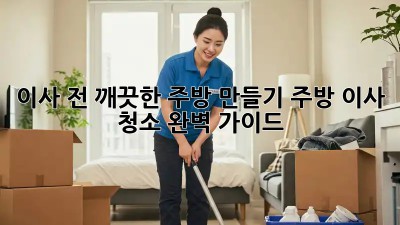 이사 전, 깨끗한 주방 만들기: 주방 이사 청소 완벽 가이드